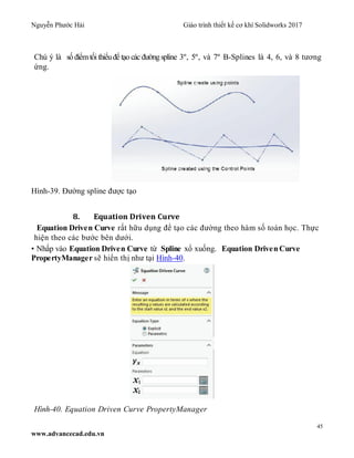 Nguyễn Phước Hải Giáo trình thiết kế cơ khí Solidworks 2017
45
www.advancecad.edu.vn
Chú ý là số điểmtối thiểuđể tạo các đườngspline 3º, 5º, và 7º B-Splines là 4, 6, và 8 tương
ứng.
Hình-39. Đường spline được tạo
8. Equation Driven Curve
Equation Driven Curve rất hữu dụng để tạo các đường theo hàm số toán học. Thực
hiện theo các bước bên dưới.
• Nhấp vào Equation Driven Curve từ Spline xổ xuống. Equation Driven Curve
PropertyManager sẽ hiển thị như tại Hình-40.
Hình-40. Equation Driven Curve PropertyManager
 