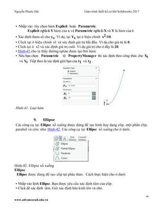 Nguyễn Phước Hải Giáo trình thiết kế cơ khí Solidworks 2017
46
www.advancecad.edu.vn
• Nhấp vào tùy chọn hàm Explicit hoặc Parametric.
Explicit nghĩalà Y hàm của x và Parametric nghĩalà X và Y là hàm của t.
• Xác định tham số cho yx. Ví dụ, tại Yx tại ô hiệu chỉnh x2/10.
• Click tại ô hiệu chỉnh x1 và xác định giá trị bắt đầu. Ví dụ cho giá trị là 0.
• Click tại ô x2 và xác định giá trị cuối. Ví dụ giá trị cho ở đây là 20.
• Hình-41 cho ta thấy đường spline được tạo bởi hàm.
• Nếu bạn chọn Parametric từ PropertyManager thì xác định theo công thức cho Xt
và Yt. Tiếp theo là xác định giới hạn của t1 và t2 .
Hình-41. Loại hàm
9. Ellipse
Các công cụ tại Ellipse xổ xuống được dùng để tạo hình học dạng elip, một phần elip,
parabol và côn; như Hình-42. Các công cụ tại Ellipse xổ xuống cho ở dưới.
Hình-42. Ellipse xổ xuống
Ellipse
Ellipse được dùng để tạo elip tại phác thảo. Cách thực hiện cho ở dưới
• Nhấp vào lệnh Ellipse. Bạn được yêu cầu xác định tâm của elip.
• Click để xác định tâm. Giờ xác định bán kinh lớn và nhỏ.
 