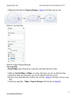 Nguyễn Phước Hải Giáo trình thiết kế cơ khí Solidworks 2017
47
www.advancecad.edu.vn
• Nhập giá trị bán kính tại PropertyManager. Hình-43 thể hiện cách tạo elip.
Hình-43. Tạo hình Elip
Hình-44. Ellipse PropertyManager
Tạo cung Elip
Partial Ellipse được dùng để tạo cung elip, cách thực hiện cho ở dưới
• Nhấp vào Partial Ellipse từEllipse xổ xuống. Bạn được yêu cầu xác định tâm Elip
• Click để xác định tâm. Bạn được yêu cầu xác định bán kính lớn và nhỏ.
Tiếp theo là xác định điểm đầu và điểm cuối của Elip. Hình-45 Thể hiện cách tạo cung
Elip
• Sau khi tạo cung Elip, Ellipse PropertyManager hiển thị như tại Hình-46.
 