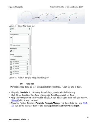 Nguyễn Phước Hải Giáo trình thiết kế cơ khí Solidworks 2017
48
www.advancecad.edu.vn
Hình-45. Cung Elip được tạo
Hình-46. Partial Ellipse PropertyManager
10. Parabol
Parabola được dùng để tạo hình parabol lên phác thảo. Cách tạo cho ở dưới.
• Nhấp vào Parabola từ xổ xuống. Bạn sẽ được yêu cầu xác định tâm elip
• Click để xác định tâm. Bạn được yêu cầu xác định khoảng cách tới đỉnh
• Nhấp vào đường nét đứt và chọn điểm bắt đầu. Click để xác định điểm cuối của parabol.
Hình-47 chỉ cách tạo parabol.
• N gay khi Parabol được tạo, Parabola PropertyManager sẽ được hiển thị; như Hình-
48. Bạn có thể thay đổi tham số cho đường parabol bằng PropertyManager.
 