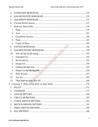 Nguyễn Phước Hải Giáo trình thiết kế cơ khí Solidworks 2017
4
www.advancecad.edu.vn
3. EXTRUDED BOSS/BASE..................................................................................125
4. Lệnh REVOLVED BOSS/BASE..........................................................................129
5. Lệnh SWEPT BOSS/BASE..................................................................................132
6. Circular Profile Sweep.........................................................................................137
7. Hình học tham chiếu ...........................................................................................138
1. Plane.................................................................................................................138
2. Axis..................................................................................................................141
3. Coordinate System............................................................................................144
4. Point .................................................................................................................145
5. Center of Mass..................................................................................................145
8. LOFTED BOSS/BASE........................................................................................146
9. Lệnh BOUNDARY BOSS/BASE ........................................................................150
10. Xóa vật liệu từ đối tượng ..................................................................................152
1. Extruded Cut ....................................................................................................152
2. Revolved Cut....................................................................................................153
3. Swept Cut.........................................................................................................154
4. Cắt theo tiết diện tròn..........................................................................................155
5. Swept Cut theobiêndạngkhối.................................................................................156
11. Hole Wizard .....................................................................................................157
12. Tạo ren .............................................................................................................162
13. Thực hành tạo phác thảo 3D...............................................................................166
5. Chương 5 : Hiệu chỉnh khối và thực hành .........................................................170
1. FILLET ...............................................................................................................171
2. CHAMFER .........................................................................................................177
3. LINEAR PATTERN.............................................................................................180
4. CIRCULAR PATTERN .......................................................................................182
5. CURVE DRIVEN PATTERN...............................................................................183
6. SKETCH DRIVEN PATTERN ............................................................................185
7. TABLE DRIVEN PATTERN................................................................................186
8. FILL PATTERN ...................................................................................................188
w
w
w
.advancecad.edu.vn
 