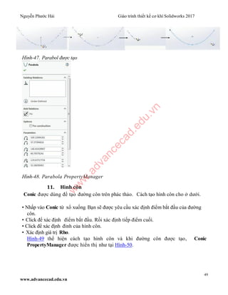 Nguyễn Phước Hải Giáo trình thiết kế cơ khí Solidworks 2017
49
www.advancecad.edu.vn
Hình-47. Parabol được tạo
Hình-48. Parabola PropertyManager
11. Hình côn
Conic được dùng để tạo đường côn trên phác thảo. Cách tạo hình côn cho ở dưới.
• Nhấp vào Conic từ xổ xuống. Bạn sẽ được yêu cầu xác định điểm bắt đầu của đường
côn.
• Click để xác định điểm bắt đầu. Rồi xác định tiếp điểm cuối.
• Click để xác định đỉnh của hình côn.
• Xác định giá trị Rho.
Hình-49 thể hiện cách tạo hình côn và khi đường côn được tạo, Conic
PropertyManager được hiển thị như tại Hình-50.
w
w
w
.advancecad.edu.vn
 
