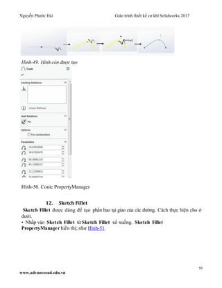 Nguyễn Phước Hải Giáo trình thiết kế cơ khí Solidworks 2017
50
www.advancecad.edu.vn
Hình-49. Hình côn được tạo
Hình-50. Conic PropertyManager
12. Sketch Fillet
Sketch Fillet được dùng để tạo phần bao tại giao của các đường. Cách thực hiện cho ở
dưới.
• Nhấp vào Sketch Fillet từ Sketch Fillet xổ xuống. Sketch Fillet
PropertyManager hiển thị; như Hình-51.
 