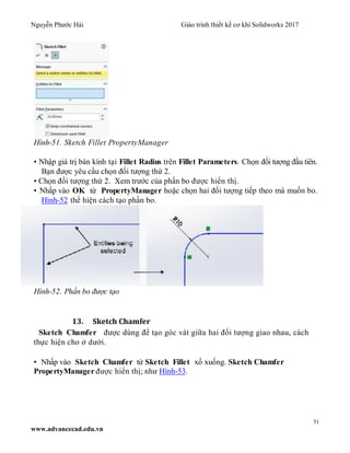 Nguyễn Phước Hải Giáo trình thiết kế cơ khí Solidworks 2017
51
www.advancecad.edu.vn
Hình-51. Sketch Fillet PropertyManager
• Nhập giá trị bán kính tại Fillet Radius trên Fillet Parameters. Chọn đối tượng đầu tiên.
Bạn được yêu cầu chọn đối tượng thứ 2.
• Chọn đối tượng thứ 2. Xem trước của phần bo được hiển thị.
• Nhấp vào OK từ PropertyManager hoặc chọn hai đối tượng tiếp theo mà muốn bo.
Hình-52 thể hiện cách tạo phần bo.
Hình-52. Phần bo được tạo
13. Sketch Chamfer
Sketch Chamfer được dùng để tạo góc vát giữa hai đối tượng giao nhau, cách
thực hiện cho ở dưới.
• Nhấp vào Sketch Chamfer từ Sketch Fillet xổ xuống. Sketch Chamfer
PropertyManager được hiển thị; như Hình-53.
 