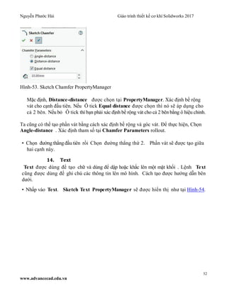 Nguyễn Phước Hải Giáo trình thiết kế cơ khí Solidworks 2017
52
www.advancecad.edu.vn
Hình-53. Sketch Chamfer PropertyManager
Mặc định, Distance-distance được chọn tại PropertyManager. Xác định bề rộng
vát cho cạnh đầu tiên. Nếu Ô tick Equal distance được chọn thì nó sẽ áp dụng cho
cả 2 bên. Nếu bỏ Ô tick thì bạn phải xác định bề rộng vát cho cả 2 bên bằng ô hiệu chỉnh.
Ta cũng có thể tạo phần vát bằng cách xác định bề rộng và góc vát. Để thực hiện, Chọn
Angle-distance . Xác định tham số tại Chamfer Parameters rollout.
• Chọn đường thẳng đầu tiên rồi Chọn đường thẳng thứ 2. Phần vát sẽ được tạo giữa
hai cạnh này.
14. Text
Text được dùng để tạo chữ và dùng để dập hoặc khắc lên một mặt khối . Lệnh Text
cũng được dùng để ghi chú các thông tin lên mô hình. Cách tạo được hướng dẫn bên
dưới.
• Nhấp vào Text. Sketch Text PropertyManager sẽ được hiển thị như tại Hình-54.
 