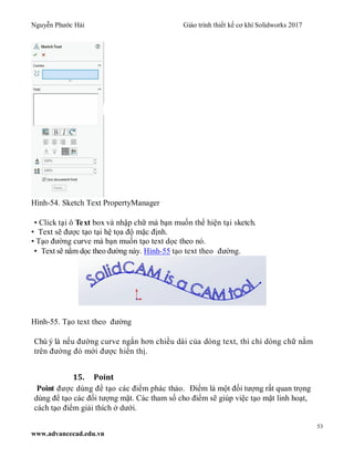 Nguyễn Phước Hải Giáo trình thiết kế cơ khí Solidworks 2017
53
www.advancecad.edu.vn
Hình-54. Sketch Text PropertyManager
• Click tại ô Text box và nhập chữ mà bạn muốn thể hiện tại sketch.
• Text sẽ được tạo tại hệ tọa độ mặc định.
• Tạo đường curve mà bạn muốn tạo text dọc theo nó.
• Text sẽ nằm dọc theo đường này. Hình-55 tạo text theo đường.
Hình-55. Tạo text theo đường
Chú ý là nếu đường curve ngắn hơn chiều dài của dòng text, thì chỉ dòng chữ nằm
trên đường đó mới được hiển thị.
15. Point
Point được dùng để tạo các điểm phác thảo. Điểm là một đối tượng rất quan trọng
dùng để tạo các đối tượng mặt. Các tham số cho điểm sẽ giúp việc tạo mặt linh hoạt,
cách tạo điểm giải thích ở dưới.
 