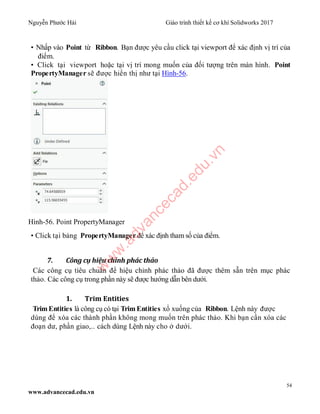 Nguyễn Phước Hải Giáo trình thiết kế cơ khí Solidworks 2017
54
www.advancecad.edu.vn
• Nhấp vào Point từ Ribbon. Bạn được yêu cầu click tại viewport để xác định vị trí của
điểm.
• Click tại viewport hoặc tại vị trí mong muốn của đối tượng trên màn hình. Point
PropertyManager sẽ được hiển thị như tại Hình-56.
Hình-56. Point PropertyManager
• Click tại bảng PropertyManager để xác định tham số của điểm.
7. Công cụ hiệu chỉnh phác thảo
Các công cụ tiêu chuẩn để hiệu chỉnh phác thảo đã được thêm sẵn trên mục phác
thảo. Các công cụ trong phần này sẽ được hướng dẫn bên dưới.
1. Trim Entities
TrimEntities là công cụ có tại TrimEntities xổ xuống của Ribbon. Lệnh này được
dùng để xóa các thành phần không mong muốn trên phác thảo. Khi bạn cần xóa các
đoạn dư, phần giao,.. cách dùng Lệnh này cho ở dưới.
w
w
w
.advancecad.edu.vn
 