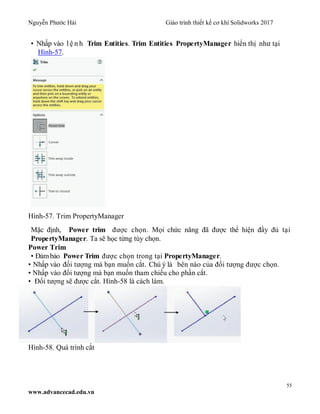 Nguyễn Phước Hải Giáo trình thiết kế cơ khí Solidworks 2017
55
www.advancecad.edu.vn
• Nhấp vào l ệ n h Trim Entities. Trim Entities PropertyManager hiển thị như tại
Hình-57.
Hình-57. Trim PropertyManager
Mặc định, Power trim được chọn. Mọi chức năng đã được thể hiện đầy đủ tại
PropertyManager. Ta sẽ học từng tùy chọn.
Power Trim
• Đảmbảo Power Trim được chọn trong tại PropertyManager.
• Nhấp vào đối tượng mà bạn muốn cắt. Chú ý là bên nào của đối tượng được chọn.
• Nhấp vào đối tượng mà bạn muốn tham chiếu cho phần cắt.
• Đối tượng sẽ được cắt. Hình-58 là cách làm.
Hình-58. Quá trình cắt
 