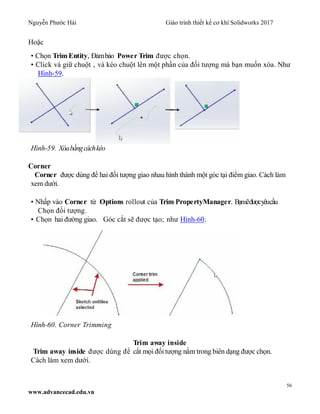 Nguyễn Phước Hải Giáo trình thiết kế cơ khí Solidworks 2017
56
www.advancecad.edu.vn
Hoặc
• Chọn TrimEntity, Đảmbảo Power Trim được chọn.
• Click và giữ chuột , và kéo chuột lên một phần của đối tượng mà bạn muốn xóa. Như
Hình-59.
Hình-59. Xóabằngcáchkéo
Corner
Corner được dùng để hai đối tượng giao nhau hình thành một góc tại điểm giao. Cách làm
xem dưới.
• Nhấp vào Corner từ Options rollout của Trim PropertyManager. Bạnsẽđượcyêucầu
Chọn đối tượng.
• Chọn hai đường giao. Góc cắt sẽ được tạo; như Hình-60.
Hình-60. Corner Trimming
Trim away inside
Trim away inside được dùng để cắt mọi đối tượng nằm trong biên dạng được chọn.
Cách làm xem dưới.
 