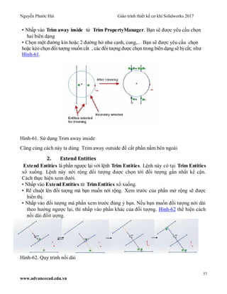 Nguyễn Phước Hải Giáo trình thiết kế cơ khí Solidworks 2017
57
www.advancecad.edu.vn
• Nhấp vào Trim away inside từ Trim PropertyManager. Bạn sẽ được yêu cầu chọn
hai biên dạng
• Chọn một đường kín hoặc 2 đường hở như cạnh, cung,.. Bạn sẽ được yêu cầu chọn
hoặc kéo chọn đối tượng muốn cắt , các đối tượng được chọn trong biên dạng sẽ bị cắt; như
Hình-61.
Hình-61. Sử dụng Trim away inside
Cũng cùng cách này ta dùng Trim away outside để cắt phần nằm bên ngoài
2. Extend Entities
Extend Entities là phần ngược lại với lệnh Trim Entities. Lệnh này có tại Trim Entities
xổ xuống. Lệnh này nới rộng đối tượng được chọn tới đối tượng gấn nhất kế cận.
Cách thực hiện xem dưới.
• Nhấp vào Extend Entities từ TrimEntities xổ xuống.
• Rê chuột lên đối tượng mà bạn muốn nới rộng. Xem trước của phần mở rộng sẽ được
hiển thị.
• Nhấp vào đối tượng mà phần xem trước đúng ý bạn. Nếu bạn muốn đối tượng nới dài
theo hướng ngược lại, thì nhấp vào phần khác của đối tượng. Hình-62 thể hiện cách
nối dài đốit ượng.
Hình-62. Quy trình nối dài
 