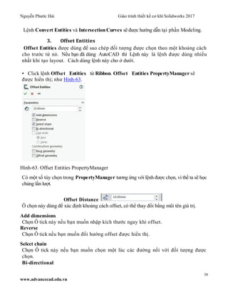 Nguyễn Phước Hải Giáo trình thiết kế cơ khí Solidworks 2017
58
www.advancecad.edu.vn
Lệnh Convert Entities và Intersection Curves sẽ được hướng dẫn tại phần Modeling.
3. Offset Entities
Offset Entities được dùng để sao chép đối tượng được chọn theo một khoảng cách
cho trước từ nó. Nếu bạn đã dùng AutoCAD thì Lệnh này là lệnh được dùng nhiều
nhất khi tạo layout. Cách dùng lệnh này cho ở dưới.
• Click lệnh Offset Entities từ Ribbon. Offset Entities PropertyManager sẽ
được hiển thị; như Hình-63.
Hình-63. Offset Entities PropertyManager
Có một số tùy chọn trong PropertyManager tương ứng với lệnh được chọn, vì thế ta sẽ học
chúng lần lượt.
Offset Distance
Ô chọn này dùng để xác định khoảng cách offset, có thể thay đổi bằng mũi tên giá trị.
Add dimensions
Chọn Ô tick này nếu bạn muốn nhập kích thước ngay khi offset.
Reverse
Chọn Ô tick nếu bạn muốn đổi hướng offset được hiển thị.
Select chain
Chọn Ô tick này nếu bạn muốn chọn một lúc các đường nối với đối tượng được
chọn.
Bi-directional
 