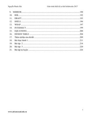 Nguyễn Phước Hải Giáo trình thiết kế cơ khí Solidworks 2017
5
www.advancecad.edu.vn
9. MIRROR.............................................................................................................190
10. RIB...................................................................................................................192
11. DRAFT.............................................................................................................193
12. SHELL .............................................................................................................196
13. WRAP ..............................................................................................................197
14. INTERSECT ....................................................................................................199
15. EQUATIONS ...................................................................................................200
16. DESIGN TABLE ..............................................................................................204
17. Thêm vật liệu vào chi tiết......................................................................................209
18. Bài thực hành 1.................................................................................................211
19. Bài tập 2 ..........................................................................................................214
20. Bài tập 3 ..........................................................................................................220
21. Bài tập tự luyện ................................................................................................226
 