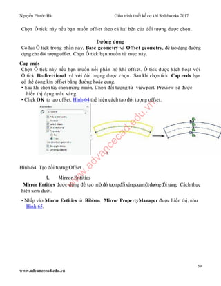 Nguyễn Phước Hải Giáo trình thiết kế cơ khí Solidworks 2017
59
www.advancecad.edu.vn
Chọn Ô tick này nếu bạn muốn offset theo cả hai bên của đối tượng được chọn.
Đường dựng
Có hai Ô tick trong phần này, Base geometry và Offset geometry, để tạo dạng đường
dựng cho đối tượng offset. Chọn Ô tick bạn muốn từ mục này.
Cap ends
Chọn Ô tick này nếu bạn muốn nối phần hở khi offset. Ô tick được kích hoạt với
Ô tick Bi-directional và với đối tượng được chọn. Sau khi chọn tick Cap ends bạn
có thể đóng kín offset bằng đường hoặc cung.
• Sau khi chọn tùy chọn mong muốn, Chọn đối tượng từ viewport. Preview sẽ được
hiển thị dạng màu vàng.
• Click OK to tạo offset. Hình-64 thể hiện cách tạo đối tượng offset.
Hình-64. Tạo đối tượng Offset
4. Mirror Entities
Mirror Entities được dùng để tạo mộtđốitượngđốixứngquamộtđườngđốixứng. Cách thực
hiện xem dưới.
• Nhấp vào Mirror Entities từ Ribbon. Mirror PropertyManager được hiển thị; như
Hình-65.
w
w
w
.advancecad.edu.vn
 