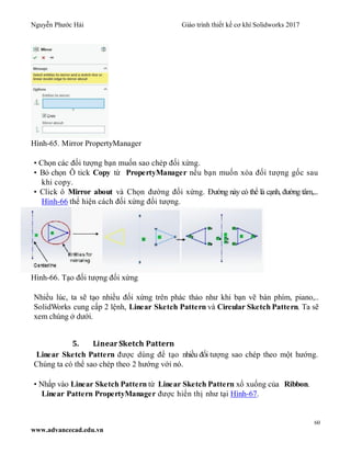 Nguyễn Phước Hải Giáo trình thiết kế cơ khí Solidworks 2017
60
www.advancecad.edu.vn
Hình-65. Mirror PropertyManager
• Chọn các đối tượng bạn muốn sao chép đối xứng.
• Bỏ chọn Ô tick Copy từ PropertyManager nếu bạn muốn xóa đối tượng gốc sau
khi copy.
• Click ô Mirror about và Chọn đường đối xứng. Đường này có thể là cạnh, đường tâm,...
Hình-66 thể hiện cách đối xứng đối tượng.
Hình-66. Tạo đối tượng đối xứng
Nhiều lúc, ta sẽ tạo nhiều đối xứng trên phác thảo như khi bạn vẽ bàn phím, piano,..
SolidWorks cung cấp 2 lệnh, Linear Sketch Pattern và Circular Sketch Pattern. Ta sẽ
xem chúng ở dưới.
5. Linear Sketch Pattern
Linear Sketch Pattern được dùng để tạo nhiều đối tượng sao chép theo một hướng.
Chúng ta có thể sao chép theo 2 hướng với nó.
• Nhấp vào Linear Sketch Pattern từ Linear Sketch Pattern xổ xuống của Ribbon.
Linear Pattern PropertyManager được hiển thị như tại Hình-67.
 
