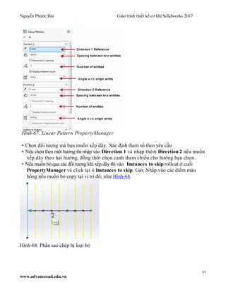 Nguyễn Phước Hải Giáo trình thiết kế cơ khí Solidworks 2017
61
www.advancecad.edu.vn
Hình-67. Linear Pattern PropertyManager
• Chọn đối tượng mà bạn muốn xếp dãy. Xác định tham số theo yêu cầu
• Nếu chọn theo một hướng thì nhập vào Direction 1 và nhập thêm Direction 2 nếu muốn
xếp dãy theo hai hướng, đồng thời chọn cạnh tham chiếu cho hướng bạn chọn.
• Nếu muốn bỏ qua các đối tượng khi xếp dãy thì vào Instances to skip rollout ở cuối
PropertyManager và click tại ô Instances to skip. Giờ, Nhấp vào các điểm màu
hồng nếu muốn bỏ copy tại vị trí đó; như Hình-68.
Hình-68. Phần sao chép bị loại bỏ
 