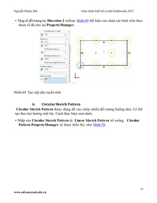 Nguyễn Phước Hải Giáo trình thiết kế cơ khí Solidworks 2017
62
www.advancecad.edu.vn
• Tăng số đối tượng tại Direction 2 rollout. Hình-69 thể hiện sao chép các hình tròn theo
tham số đã cho tại PropertyManager.
Hình-69. Tạo xếp dãy tuyến tính
6. CircularSketch Pattern
Circular Sketch Pattern được dùng để sao chép nhiều đối tượng hướng tâm. Có thể
tạo theo hai hướng một lúc. Cách thực hiện xem dưới.
• Nhấp vào Circular Sketch Pattern từ Linear Sketch Pattern xổ xuống. Circular
Pattern PropertyManager sẽ được hiển thị; như Hình-70.
 