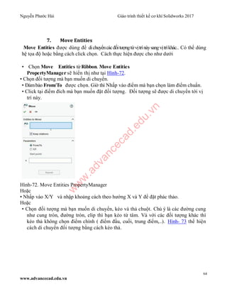 Nguyễn Phước Hải Giáo trình thiết kế cơ khí Solidworks 2017
64
www.advancecad.edu.vn
7. Move Entities
Move Entities được dùng để dichuyểncácđốitượngtừvịtrínàysangvịtríkhác.. Có thể dùng
hệ tọa độ hoặc bằng cách click chọn. Cách thực hiện được cho như dưới
• Chọn Move Entities từ Ribbon. Move Entities
PropertyManager sẽ hiển thị như tại Hình-72.
• Chọn đối tượng mà bạn muốn di chuyển.
• Đảmbảo From/To được chọn. Giờ thì Nhấp vào điểm mà bạn chọn làm điểm chuẩn.
• Click tại điểm đích mà bạn muốn đặt đối tượng. Đối tượng sẽ được di chuyển tới vị
trí này.
Hình-72. Move Entities PropertyManager
Hoặc
• Nhấp vào X/Y và nhập khoảng cách theo hướng X và Y để đặt phác thảo.
Hoặc
• Chọn đối tượng mà bạn muốn di chuyển, kéo và thả chuột. Chú ý là các đường cung
như cung tròn, đường tròn, elip thì bạn kéo từ tâm. Và với các đối tượng khác thì
kéo thả không chọn điểm chính ( điểm đầu, cuối, trung điểm,..). Hình- 73 thể hiện
cách di chuyển đối tượng bằng cách kéo thả.
w
w
w
.advancecad.edu.vn
 