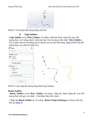 Nguyễn Phước Hải Giáo trình thiết kế cơ khí Solidworks 2017
65
www.advancecad.edu.vn
Hình-73. Di chuyển đối tượng bằng cách kéo
8. Copy Entities
Copy Entities có tại Move Entities xổ xuống. Lệnh này được dùng để copy đối
tượng theo vị trí mong muốn. Lệnh này làm việc tương tự như lệnh Move Entities.
Chỉ có khác nhau là nó không chỉ di chuyển mà còn tạo đối tượng. Hình-74 thể hiện đối
tượng được sao chép bởi lệnh này.
Hình-74. Sao chép đối tượng dùng lệnh Copy Entities
Rotate Entities
Rotate Entities có tại Move Entities xổ xuống. Lệnh này được dùng để xoay đối
tượng theo một góc xác định. Cách thực hiện cho ở dưới.
• Nhấp vào Rotate Entities từ xổ xuống. Rotate PropertyManager sẽ được hiển thị
như tại Hình-75.
 