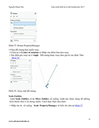 Nguyễn Phước Hải Giáo trình thiết kế cơ khí Solidworks 2017
66
www.advancecad.edu.vn
Hình-75. Rotate PropertyManager
• Chọn đối tượng bạn muốn xoay.
• Click tại ô Center of rotation và Nhấp vào điểm làm tâm xoay
• Xác định góc xoay tại ô Angle. Đối tượng được xoay theo giá trị xác định. Như
Hình-76.
Hình-76. Xoay một đối tượng
Scale Entities
Lệnh Scale Entities có tại Move Entities xổ xuống. Lệnh này được dùng để phóng
kích thước theo tỉ lệ mong muốn. Cách thực hiện như dưới.
• Nhấp vào từ xổ xuống. Scale PropertyManager sẽ hiển thị như tại Hình-77.
 