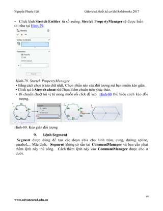Nguyễn Phước Hải Giáo trình thiết kế cơ khí Solidworks 2017
68
www.advancecad.edu.vn
• Click lệnh Stretch Entities từ xổ xuống. Stretch PropertyManager sẽ được hiển
thị như tại Hình-79.
Hình-79. Stretch PropertyManager
• Bằng cách chọn ô kéo chữ nhật, Chọn phần nào của đối tượng mà bạn muốn kéo giãn.
• Click tại ô Stretch about rồi Chọn điểm chuẩn trên phác thảo.
• Di chuyển chuột tới vị trí mong muốn rồi click để kéo. Hình-80 thể hiện cách kéo đối
tượng.
Hình-80. Kéo giãn đối tượng
9. Lệnh Segment
Segment được dùng để tạo các đoạn chia cho hình tròn, cung, đường spline,
parabol,... Mặc định, Segment không có sẵn tại CommandManager và bạn cần phải
thêm lệnh này thủ công. Cách thêm lệnh này vào CommandManager được cho ở
dưới.
 