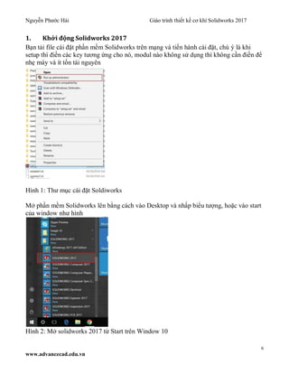 Nguyễn Phước Hải Giáo trình thiết kế cơ khí Solidworks 2017
6
www.advancecad.edu.vn
1. Khởi động Solidworks 2017
Bạn tải file cài đặt phần mềm Solidworks trên mạng và tiến hành cài đặt, chú ý là khi
setup thì điền các key tương ứng cho nó, modul nào không sử dụng thì không cần điền để
nhẹ máy và ít tốn tài nguyên
Hình 1: Thư mục cài đặt Soldiworks
Mở phần mềm Solidworks lên bằng cách vào Desktop và nhấp biểu tượng, hoặc vào start
của window như hình
Hình 2: Mở solidworks 2017 từ Start trên Window 10
 