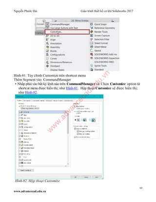 Nguyễn Phước Hải Giáo trình thiết kế cơ khí Solidworks 2017
69
www.advancecad.edu.vn
Hình-81. Tùy chỉnh Customize trên shortcut menu
Thêm Segment vào CommandManager
• Nhấp phải vào bất kỳ lệnh nào trên CommandManager và Chọn Customize option từ
shortcut menu được hiển thị; như Hình-81. Hộp thoại Customize sẽ được hiển thị;
như Hình-82.
Hình-82. Hộp thoại Customize
w
w
w
.advancecad.edu.vn
 