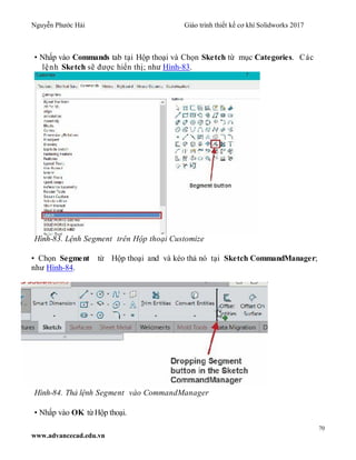 Nguyễn Phước Hải Giáo trình thiết kế cơ khí Solidworks 2017
70
www.advancecad.edu.vn
• Nhấp vào Commands tab tại Hộp thoại và Chọn Sketch từ mục Categories. Các
lệnh Sketch sẽ được hiển thị; như Hình-83.
Hình-83. Lệnh Segment trên Hộp thoại Customize
• Chọn Segment từ Hộp thoại and và kéo thả nó tại Sketch CommandManager;
như Hình-84.
Hình-84. Thả lệnh Segment vào CommandManager
• Nhấp vào OK từHộp thoại.
 