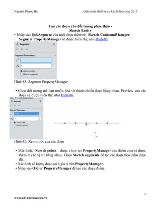 Nguyễn Phước Hải Giáo trình thiết kế cơ khí Solidworks 2017
71
www.advancecad.edu.vn
Tạo các đoạn cho đối tượng phác thảo -
Sketch Entity
• Nhấp vào lệnh Segment vừa mới được thêm từ Sketch CommandManager.
Segment PropertyManager sẽ được hiển thị; như Hình-85.
Hình-85. Segment PropertyManager
• Chọn đối tượng mà bạn muốn phá vỡ thành nhiều đoạn bằng nhau. Preview của các
đoạn sẽ được hiển thị; như Hình-86.
Hình-86. Xem trước của các đoạn
• Mặc định, Sketch points được chọn tại PropertyManager các điểm chia sẻ được
thêm ở các vị trí bằng nhau. Chọn Sketch segments để tạo các đoạn theo điểm được
đặt.
• Xác định số lượng đoạn tại ô giá tị trên PropertyManager.
• Nhấp vào OK từ PropertyManager để tạo các đoạn/điểm.
 