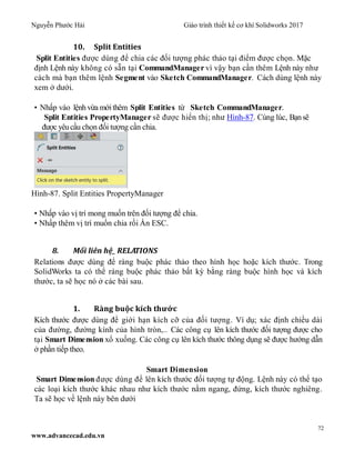Nguyễn Phước Hải Giáo trình thiết kế cơ khí Solidworks 2017
72
www.advancecad.edu.vn
10. Split Entities
Split Entities được dùng để chia các đối tượng phác thảo tại điểm được chọn. Mặc
định Lệnh này không có sẵn tại CommandManager vì vậy bạn cần thêm Lệnh này như
cách mà bạn thêm lệnh Segment vào Sketch CommandManager. Cách dùng lệnh này
xem ở dưới.
• Nhấp vào lệnh vừa mớithêm Split Entities từ Sketch CommandManager.
Split Entities PropertyManager sẽ được hiển thị; như Hình-87. Cùng lúc, Bạnsẽ
được yêucầu chọn đối tượng cần chia.
Hình-87. Split Entities PropertyManager
• Nhấp vào vị trí mong muốn trên đối tượng để chia.
• Nhấp thêm vị trí muốn chia rồi Ấn ESC.
8. Mối liên hệ_ RELATIONS
Relations được dùng để ràng buộc phác thảo theo hình học hoặc kích thước. Trong
SolidWorks ta có thể ràng buộc phác thảo bất kỳ bằng ràng buộc hình học và kích
thước, ta sẽ học nó ở các bài sau.
1. Ràng buộc kích thước
Kích thước được dùng để giới hạn kích cỡ của đối tượng. Ví dụ; xác định chiều dài
của đường, đường kính của hình tròn,.. Các công cụ lên kích thước đối tượng được cho
tại Smart Dimension xổ xuống. Các công cụ lên kích thước thông dụng sẽ được hướng dẫn
ở phần tiếp theo.
Smart Dimension
Smart Dimension được dùng để lên kích thước đối tượng tự động. Lệnh này có thể tạo
các loại kích thước khác nhau như kích thước nằm ngang, đứng, kích thước nghiêng.
Ta sẽ học về lệnh này bên dưới
 