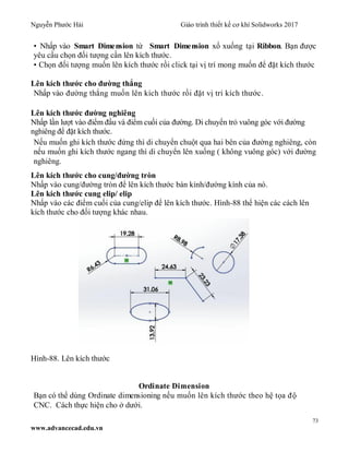 Nguyễn Phước Hải Giáo trình thiết kế cơ khí Solidworks 2017
73
www.advancecad.edu.vn
• Nhấp vào Smart Dimension từ Smart Dimension xổ xuống tại Ribbon. Bạn được
yêu cầu chọn đối tượng cần lên kích thước.
• Chọn đối tượng muốn lên kích thước rồi click tại vị trí mong muốn để đặt kích thước
Lên kích thước cho đường thẳng
Nhấp vào đường thẳng muốn lên kích thước rồi đặt vị trí kích thước.
Lên kích thước đường nghiêng
Nhấp lần lượt vào điểm đầu và điểm cuối của đường. Di chuyển trỏ vuông góc với đường
nghiêng để đặt kích thước.
Nếu muốn ghi kích thước đứng thì di chuyển chuột qua hai bên của đường nghiêng, còn
nếu muốn ghi kích thước ngang thì di chuyển lên xuống ( không vuông góc) với đường
nghiêng.
Lên kích thước cho cung/đường tròn
Nhấp vào cung/đường tròn để lên kích thước bán kính/đường kính của nó.
Lên kích thước cung elip/ elip
Nhấp vào các điểm cuối của cung/elip để lên kích thước. Hình-88 thể hiện các cách lên
kích thước cho đối tượng khác nhau.
Hình-88. Lên kích thước
Ordinate Dimension
Bạn có thể dùng Ordinate dimensioning nếu muốn lên kích thước theo hệ tọa độ
CNC. Cách thực hiện cho ở dưới.
 