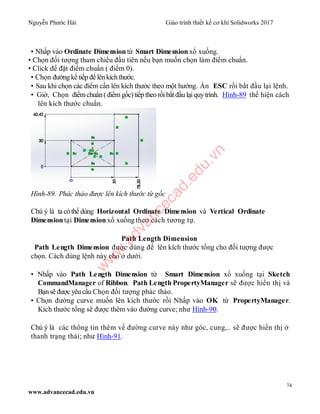 Nguyễn Phước Hải Giáo trình thiết kế cơ khí Solidworks 2017
74
www.advancecad.edu.vn
• Nhấp vào Ordinate Dimension từ Smart Dimension xổ xuống.
• Chọn đối tượng tham chiếu đầu tiên nếu bạn muốn chọn làm điểm chuẩn.
• Click để đặt điểm chuẩn ( điểm 0).
• Chọn đườngkế tiếp để lênkíchthước.
• Sau khi chọn các điểm cần lên kích thước theo một hướng. Ấn ESC rồi bắt đầu lại lệnh.
• Giờ, Chọn điểmchuẩn(điểmgốc)tiếp theo rồibắt đầu lạiquytrình. Hình-89 thể hiện cách
lên kích thước chuẩn.
Hình-89. Phác thảo được lên kích thước từ gốc
Chú ý là ta cóthể dùng Horizontal Ordinate Dimension và Vertical Ordinate
Dimension tại Dimension xổ xuống theo cách tương tự.
Path Length Dimension
Path Length Dimension được dùng để lên kích thước tổng cho đối tượng được
chọn. Cách dùng lệnh này cho ở dưới.
• Nhấp vào Path Length Dimension từ Smart Dimension xổ xuống tại Sketch
CommandManager of Ribbon. Path Length PropertyManager sẽ được hiển thị và
Bạnsẽ đượcyêucầu Chọn đối tượng phác thảo.
• Chọn đường curve muốn lên kích thước rồi Nhấp vào OK từ PropertyManager.
Kích thước tổng sẽ được thêm vào đường curve; như Hình-90.
Chú ý là các thông tin thêm về đường curve này như góc, cung,.. sẽ được hiển thị ở
thanh trạng thái; như Hình-91.
w
w
w
.advancecad.edu.vn
 