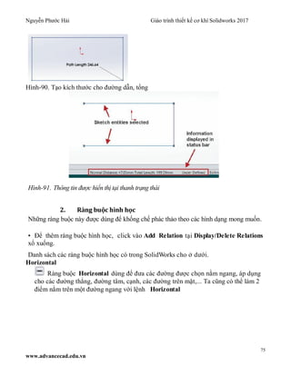 Nguyễn Phước Hải Giáo trình thiết kế cơ khí Solidworks 2017
75
www.advancecad.edu.vn
Hình-90. Tạo kích thước cho đường dẫn, tổng
Hình-91. Thông tin được hiển thị tại thanh trạng thái
2. Ràng buộc hình học
Những ràng buộc này được dùng để khống chế phác thảo theo các hình dạng mong muốn.
• Để thêm ràng buộc hình học, click vào Add Relation tại Display/Delete Relations
xổ xuống.
Danh sách các ràng buộc hình học có trong SolidWorks cho ở dưới.
Horizontal
Ràng buộc Horizontal dùng để đưa các đường được chọn nằm ngang, áp dụng
cho các đường thẳng, đường tâm, cạnh, các đường trên mặt,... Ta cũng có thể làm 2
điểm nằm trên một đường ngang với lệnh Horizontal
 