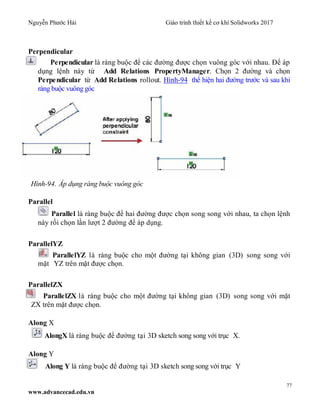 Nguyễn Phước Hải Giáo trình thiết kế cơ khí Solidworks 2017
77
www.advancecad.edu.vn
Perpendicular
Perpendicular là ràng buộc để các đường được chọn vuông góc với nhau. Để áp
dụng lệnh này từ Add Relations PropertyManager. Chọn 2 đường và chọn
Perpendicular từ Add Relations rollout. Hình-94 thể hiện hai đường trước và sau khi
ràng buộc vuông góc
Hình-94. Áp dụng ràng buộc vuông góc
Parallel
Parallel là ràng buộc để hai đường được chọn song song với nhau, ta chọn lệnh
này rồi chọn lần lượt 2 đường để áp dụng.
ParallelYZ
ParallelYZ là ràng buộc cho một đường tại không gian (3D) song song với
mặt YZ trên mặt được chọn.
ParallelZX
ParallelZX là ràng buộc cho một đường tại không gian (3D) song song với mặt
ZX trên mặt được chọn.
Along X
AlongX là ràng buộc để đường tại 3D sketch song song với trục X.
Along Y
Along Y là ràng buộc để đường tại 3D sketch song song với trục Y
 