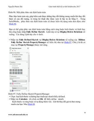 Nguyễn Phước Hải Giáo trình thiết kế cơ khí Solidworks 2017
80
www.advancecad.edu.vn
Hình-96. Một phác thảo xác định hoàn toàn
Phác thảo hoàn toàn này giúp kiểm soát được những thay đổi không mong muốn khi thay đổi
tham số của đối tượng, và trong kỹ thuật đây được xem là bậc tự do bằng 0 . Trong
SolidWorks, phác thảo xác định hoàn toàn sẽ được hiển thị dạng màu đen đậm; như
Hình-96.
Bạn có thể giúp phác xác định hoàn toàn bằng cách ràng buộc kích thước và hình học
thủ công hoặc nhấp Fully Define Sketch . Lệnh này có tại Display/Delete Relations xổ
xuống. Các dùng Lệnh này cho ở dưới.
• Nhấp vào Fully Defined Sketch tại Display/Delete Relations xổ xuống của Ribbon.
Fully Define Sketch PropertyManager sẽ hiển thị như tại Hình-97. Chú ý là tất cả
mục tại PropertyManager được mở rộng.
Hình-97. Fully Define Sketch PropertyManager
• Chọn loại kích thước và đường bạn muốn tạo sketch fully defined.
• Nhấp vào Calculate rồi click on OK để fully define sketch.
Kích thước và ràng buộc sẽ tự động thêm vào. Giờ thì thay đổi giá trị theo mong
muốn của bạn. Như Hình-98.
 