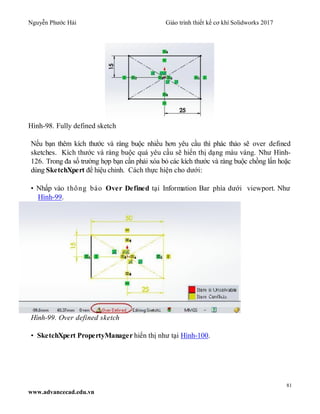 Nguyễn Phước Hải Giáo trình thiết kế cơ khí Solidworks 2017
81
www.advancecad.edu.vn
Hình-98. Fully defined sketch
Nếu bạn thêm kích thước và ràng buộc nhiều hơn yêu cầu thì phác thảo sẽ over defined
sketches. Kích thước và ràng buộc quá yêu cầu sẽ hiển thị dạng màu vàng. Như Hình-
126. Trong đa số trường hợp bạn cần phải xóa bỏ các kích thước và ràng buộc chồng lấn hoặc
dùng SketchXpert để hiệu chỉnh. Cách thực hiện cho dưới:
• Nhấp vào thông báo Over Defined tại Information Bar phía dưới viewport. Như
Hình-99.
Hình-99. Over defined sketch
• SketchXpert PropertyManager hiển thị như tại Hình-100.
 