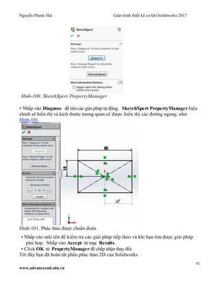 Nguyễn Phước Hải Giáo trình thiết kế cơ khí Solidworks 2017
82
www.advancecad.edu.vn
Hình-100. SketchXpert PropertyManager
• Nhấp vào Diagnose để tìm các giải pháp tự động. SketchXpert PropertyManager hiệu
chỉnh sẽ hiển thị và kích thước tương quan sẽ được hiển thị các đường ngang; như
Hình-101.
Hình-101. Phác thảo được chuẩn đoán
• Nhấp vào mũi tên để kiểm tra các giải pháp tiếp theo và khi bạn tìm được giải pháp
phù hợp. Nhấp vào Accept từ mục Results.
• Click OK từ PropertyManager để chấp nhận thay đổi.
Tới đây bạn đã hoàn tất phần phác thảo 2D của Solidworks
 