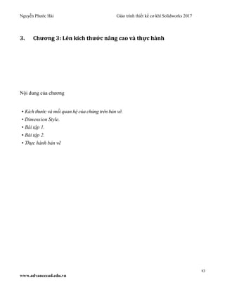 Nguyễn Phước Hải Giáo trình thiết kế cơ khí Solidworks 2017
83
www.advancecad.edu.vn
3. Chương 3: Lên kích thước nâng cao và thực hành
Nội dung của chương
• Kích thước và mối quan hệ của chúng trên bản vẽ.
• Dimension Style.
• Bài tập 1.
• Bài tập 2.
• Thực hành bản vẽ
 
