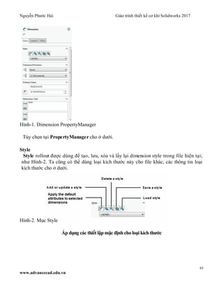 Nguyễn Phước Hải Giáo trình thiết kế cơ khí Solidworks 2017
85
www.advancecad.edu.vn
Hình-1. Dimension PropertyManager
Tùy chọn tại PropertyManager cho ở dưới.
Style
Style rollout được dùng để tạo, lưu, xóa và lấy lại dimension style trong file hiện tại;
như Hình-2. Ta cũng có thể dùng loại kích thước này cho file khác, các thông tin loại
kích thước cho ở dưới.
Hình-2. Mục Style
Áp dụng các thiếtlập mặc định cho loại kích thước
 