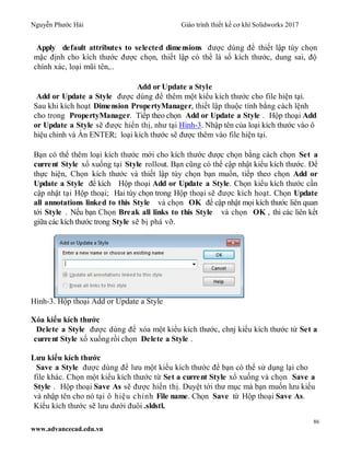 Nguyễn Phước Hải Giáo trình thiết kế cơ khí Solidworks 2017
86
www.advancecad.edu.vn
Apply default attributes to selected dimensions được dùng để thiết lập tùy chọn
mặc định cho kích thước được chọn, thiết lập có thể là số kích thước, dung sai, độ
chính xác, loại mũi tên,..
Add or Update a Style
Add or Update a Style được dùng để thêm một kiểu kích thước cho file hiện tại.
Sau khi kích hoạt Dimension PropertyManager, thiết lập thuộc tính bằng cách lệnh
cho trong PropertyManager. Tiếp theo chọn Add or Update a Style . Hộp thoại Add
or Update a Style sẽ được hiển thị, như tại Hình-3. Nhập tên của loại kích thước vào ô
hiệu chỉnh và Ấn ENTER; loại kích thước sẽ được thêm vào file hiện tại.
Bạn có thể thêm loại kích thước mới cho kích thước được chọn bằng cách chọn Set a
current Style xổ xuống tại Style rollout. Bạn cũng có thể cập nhật kiểu kích thước. Để
thực hiện, Chọn kích thước và thiết lập tùy chọn bạn muốn, tiếp theo chọn Add or
Update a Style để kích Hộp thoại Add or Update a Style. Chọn kiểu kích thước cần
cập nhật tại Hộp thoại; Hai tùy chọn trong Hộp thoại sẽ được kích hoạt. Chọn Update
all annotations linked to this Style và chọn OK để cập nhật mọi kích thước liên quan
tới Style . Nếu bạn Chọn Break all links to this Style và chọn OK , thì các liên kết
giữa các kích thước trong Style sẽ bị phá vỡ.
Hình-3. Hộp thoại Add or Update a Style
Xóa kiểu kích thước
Delete a Style được dùng để xóa một kiểu kích thước, chnj kiểu kích thước từ Set a
current Style xổ xuống rồi chọn Delete a Style .
Lưu kiểu kích thước
Save a Style được dùng để lưu một kiểu kích thước để bạn có thể sử dụng lại cho
file khác. Chọn một kiểu kích thước từ Set a current Style xổ xuống và chọn Save a
Style . Hộp thoại Save As sẽ được hiển thị. Duyệt tới thư mục mà bạn muốn lưu kiểu
và nhập tên cho nó tại ô hiệu chỉnh File name. Chọn Save từ Hộp thoại Save As.
Kiểu kích thước sẽ lưu dưới đuôi .sldstl.
 