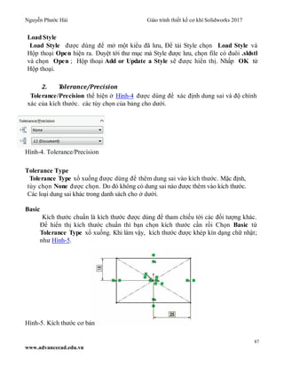 Nguyễn Phước Hải Giáo trình thiết kế cơ khí Solidworks 2017
87
www.advancecad.edu.vn
Load Style
Load Style được dùng để mở một kiểu đã lưu, Để tải Style chọn Load Style và
Hộp thoại Open hiện ra. Duyệt tới thư mục mà Style được lưu, chọn file có đuôi .sldstl
và chọn Open ; Hộp thoại Add or Update a Style sẽ được hiển thị. Nhấp OK từ
Hộp thoại.
2. Tolerance/Precision
Tolerance/Precision thể hiện ở Hình-4 được dùng để xác định dung sai và độ chính
xác của kích thước. các tùy chọn của bảng cho dưới.
Hình-4. Tolerance/Precision
Tolerance Type
Tolerance Type xổ xuống được dùng để thêm dung sai vào kích thước. Mặc định,
tùy chọn None được chọn. Do đó không có dung sai nào được thêm vào kích thước.
Các loại dung sai khác trong danh sách cho ở dưới.
Basic
Kích thước chuẩn là kích thước được dùng để tham chiếu tới các đối tượng khác.
Để hiển thị kích thước chuẩn thì bạn chọn kích thước cần rồi Chọn Basic từ
Tolerance Type xổ xuống. Khi làm vậy, kích thước được khép kín dạng chữ nhật;
như Hình-5.
Hình-5. Kích thước cơ bản
 