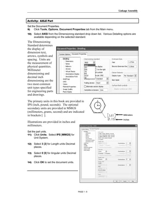 Linkage Assembly




        Copyrighted
Activity: AXLE Part

Set the Document Properties.
9)    Click Tools, Options, Document Properties tab from the Main menu.
10)   Select ANSI from the Dimensioning standard drop down list. Various Detailing options are



          Material
      available depending on the selected standard.
The Dimensioning
Standard determines
the display of
dimension text,
arrows, symbols and
spacing. Units are
the measurement of


        Copyrighted
physical quantities.
Millimeter
dimensioning and
decimal inch


          Material
dimensioning are the
two most common
unit types specified
for engineering parts
and drawings.

The primary units in this book are provided in
IPS (inch, pound, seconds). The optional
secondary units are provided in MMGS


        Copyrighted
(millimeters, grams, second) and are indicated
in brackets [ ].                                                                   Millimeters

                                                                                   Inches
Illustrations are provided in inches and


          Material
millimeters.

Set the part units.
11) Click Units. Select IPS [MMGS] for
      Unit System.

12)   Select 3 [2] for Length units Decimal
      places.

13)   Select 0 [0] for Angular units Decimal



        Copyrighted
      places.

14)   Click OK to set the document units.




          Material
                                               PAGE 1 - 9
 