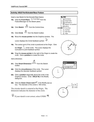 SolidWorks Tutorial 2005




                Copyrighted
Activity: AXLE Part-Extruded Base Feature

Insert a new Sketch for the Extruded Base feature.
15)   Click the Front Plane              from the



                  Material
      FeatureManager for the Sketch plane.


16)   Click Sketch          from the Control Area.


17)   Click Circle         from the Sketch toolbar.

18)   Move the mouse pointer into the Graphics window. The




                Copyrighted
      cursor displays the Circle feedback symbol            .

19)   The center point of the circle is positioned at the Origin. Click




                  Material
      the Origin      of the circle. The cursor displays the
      Coincident to point feedback symbol.

20)   Drag the mouse pointer to the right of the Origin to create the
      circle. Click a position to create the circle.

Add a dimension.


21)   Click Smart Dimension             from the Sketch
      toolbar.

22)



23)
                Copyrighted
      Click the circumference of the circle. The cursor
      displays the diameter feedback symbol.




                  Material
      Click a position diagonally above the circle in the
      Graphics window. Enter .188 [4.78] in the Modify
      dialog box.

24)   Click the Green Check mark         in the Modify pop-up
      box. The diameter of the circle is .188 inches.

The circular sketch is centered at the Origin. The
dimension indicates the diameter of the circle.



                Copyrighted
      If your sketch is not correct, select UNDO                .




                  Material
                                              PAGE 1 - 10
 