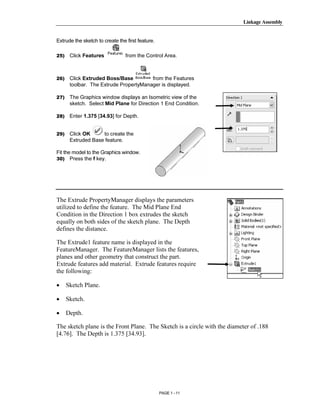 Linkage Assembly




         Copyrighted
Extrude the sketch to create the first feature.

25)    Click Features            from the Control Area.




           Material
26)    Click Extruded Boss/Base         from the Features
       toolbar. The Extrude PropertyManager is displayed.

27)    The Graphics window displays an Isometric view of the
       sketch. Select Mid Plane for Direction 1 End Condition.

28)    Enter 1.375 [34.93] for Depth.




         Copyrighted
29)    Click OK     to create the
       Extruded Base feature.

Fit the model to the Graphics window.
30) Press the f key.




           Material
The Extrude PropertyManager displays the parameters
utilized to define the feature. The Mid Plane End
Condition in the Direction 1 box extrudes the sketch
equally on both sides of the sketch plane. The Depth


         Copyrighted
defines the distance.

The Extrude1 feature name is displayed in the
FeatureManager. The FeatureManager lists the features,


           Material
planes and other geometry that construct the part.
Extrude features add material. Extrude features require
the following:

•     Sketch Plane.

•     Sketch.

•     Depth.


         Copyrighted
The sketch plane is the Front Plane. The Sketch is a circle with the diameter of .188
[4.76]. The Depth is 1.375 [34.93].




           Material
                                                  PAGE 1 - 11
 