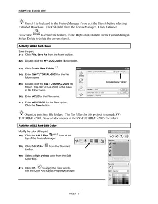 SolidWorks Tutorial 2005




                 Copyrighted
     Sketch1 is displayed in the FeatureManager if you exit the Sketch before selecting
Extruded Boss/Base. Click Sketch1 from the FeatureManager. Click Extruded




                   Material
Boss/Base          to create the feature. Note: Right-click Sketch1 in the FeatureManager.
Select Delete to delete the current sketch.

Activity: AXLE Part- Save

Save the part.
31) Click File, Save As from the Main toolbar.

32)   Double-click the MY-DOCUMENTS file folder.




                 Copyrighted
33)   Click Create New Folder          .

34)   Enter SW-TUTORIAL-2005 for the file
      folder name.



                   Material
                                                                      Create New Folder
35)   Double-click the SW-TUTORIAL-2005 file
      folder. SW-TUTORIAL-2005 is the Save
      in file folder name.

36)   Enter AXLE for the File name.

37)   Enter AXLE ROD for the Description.
      Click the Save button.




                 Copyrighted
   Organize parts into file folders. The file folder for this project is named: SW-
TUTORIAL-2005. Save all documents in the SW-TUTORIAL-2005 file folder.




                   Material
Activity: AXLE Part-Edit Color

Modify the color of the part.
38)   Click the AXLE Part                  icon at the
      top of the FeatureManager.


39)   Click Edit Color          from the Standard
      toolbar.




                 Copyrighted
40)   Select a light yellow color from the Edit
      Color box.


41)   Click OK        to apply the color and to



                   Material
      exit the Color And Optics PropertyManager.




                                                    PAGE 1 - 12
 