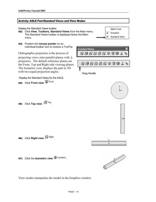 SolidWorks Tutorial 2005




                Copyrighted
Activity: AXLE Part-Standard Views and View Modes

Display the Standard Views toolbar.
42) Click View, Toolbars, Standard Views from the Main menu.




                  Material
      The Standard Views toolbar is displayed below the Main
      menu.

43)   Position the mouse pointer on an
      individual toolbar icon to receive a ToolTip.

Orthographic projection is the process of
projecting views onto parallel planes with ⊥
projectors. The default reference planes are



                Copyrighted
the Front, Top and Right side viewing planes.
The Isometric view displays the part in 3D
with two equal projection angles.
                                                              Drag Handle
Display the Standard Views for the AXLE.



                  Material
44)   Click Front view             .




45)   Click Top view.          .




                Copyrighted
46)
                  Material
      Click Right view             .




47)

                Copyrighted
      Click the Isometric view              .




                  Material
View modes manipulate the model in the Graphics window.



                                                PAGE 1 - 14
 