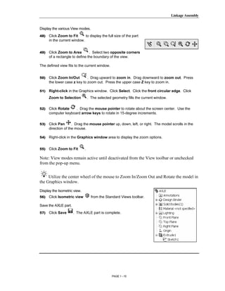 Linkage Assembly




        Copyrighted
Display the various View modes.
48)   Click Zoom to Fit      to display the full size of the part
      in the current window.




          Material
49)   Click Zoom to Area        . Select two opposite corners
      of a rectangle to define the boundary of the view.

The defined view fits to the current window.


50)   Click Zoom In/Out       . Drag upward to zoom in. Drag downward to zoom out. Press
      the lower case z key to zoom out. Press the upper case Z key to zoom in.

51)   Right-click in the Graphics window. Click Select. Click the front circular edge. Click



        Copyrighted
      Zoom to Selection           . The selected geometry fills the current window.

52)   Click Rotate   . Drag the mouse pointer to rotate about the screen center. Use the
      computer keyboard arrow keys to rotate in 15-degree increments.

53)



54)
          Material
      Click Pan      . Drag the mouse pointer up, down, left, or right. The model scrolls in the
      direction of the mouse.

      Right-click in the Graphics window area to display the zoom options.


55)   Click Zoom to Fit       .




        Copyrighted
Note: View modes remain active until deactivated from the View toolbar or unchecked
from the pop-up menu.


     Utilize the center wheel of the mouse to Zoom In/Zoom Out and Rotate the model in


          Material
the Graphics window.

Display the Isometric view.
56)   Click Isometric view          from the Standard Views toolbar.

Save the AXLE part.
57)   Click Save      . The AXLE part is complete.




        Copyrighted
          Material
                                                 PAGE 1 - 15
 