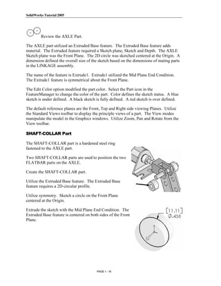 SolidWorks Tutorial 2005




               Copyrighted
         Review the AXLE Part.

The AXLE part utilized an Extruded Base feature. The Extruded Base feature adds



                 Material
material. The Extruded feature required a Sketch plane, Sketch and Depth. The AXLE
Sketch plane was the Front Plane. The 2D circle was sketched centered at the Origin. A
dimension defined the overall size of the sketch based on the dimensions of mating parts
in the LINKAGE assembly.

The name of the feature is Extrude1. Extrude1 utilized the Mid Plane End Condition.
The Extrude1 feature is symmetrical about the Front Plane.

The Edit Color option modified the part color. Select the Part icon in the


               Copyrighted
FeatureManager to change the color of the part. Color defines the sketch status. A blue
sketch is under defined. A black sketch is fully defined. A red sketch is over defined.

The default reference planes are the Front, Top and Right side viewing Planes. Utilize



                 Material
the Standard Views toolbar to display the principle views of a part. The View modes
manipulate the model in the Graphics windows. Utilize Zoom, Pan and Rotate from the
View toolbar.

SHAFT-COLLAR Part

The SHAFT-COLLAR part is a hardened steel ring
fastened to the AXLE part.



               Copyrighted
Two SHAFT-COLLAR parts are used to position the two
FLATBAR parts on the AXLE.

Create the SHAFT-COLLAR part.



                 Material
Utilize the Extruded Base feature. The Extruded Base
feature requires a 2D circular profile.

Utilize symmetry. Sketch a circle on the Front Plane
centered at the Origin.

Extrude the sketch with the Mid Plane End Condition. The
Extruded Base feature is centered on both sides of the Front


               Copyrighted
Plane.




                 Material
                                        PAGE 1 - 16
 