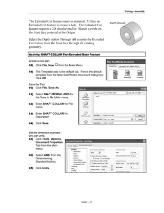 Linkage Assembly




        Copyrighted
The Extruded Cut feature removes material. Utilize an             SHAFT-COLLAR
Extruded Cut feature to create a hole. The Extruded Cut
feature requires a 2D circular profile. Sketch a circle on
the front face centered at the Origin.



          Material
Select the Depth option Through All extends the Extruded
Cut feature from the front face through all existing
geometry.

Activity: SHAFT-COLLAR Part-Extruded Base Feature

Create a new part.
58)   Click File, New    from the Main Menu.



        Copyrighted
59)   The Templates tab is the default tab. Part is the default
      template from the New SolidWorks Document dialog box.
      Click OK.




          Material
Save the Part.
60) Click File, Save As.

61)   Select SW-TUTORIAL-2005 for
      the Save in file folder name.

62)   Enter SHAFT-COLLAR for File
      name.

63)   Enter SHAFT-COLLAR for



        Copyrighted
      Description.

64)   Click Save.




          Material
Set the dimension standard
and part units.
65) Click Tools, Options,
      Document Properties
      Tab from the Main
      menu.

66)   Select ANSI from the
      Dimensioning
      Standard list box.

67)
        Copyrighted
      Click Units.




          Material
                                            PAGE 1 - 17
 