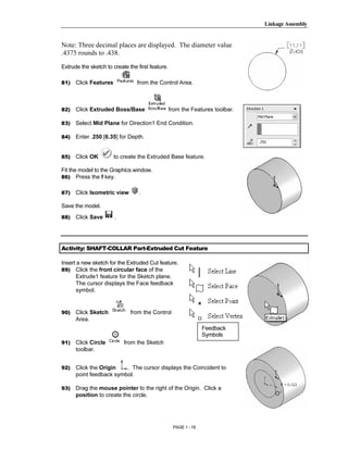 Linkage Assembly




        Copyrighted
Note: Three decimal places are displayed. The diameter value
.4375 rounds to .438.

Extrude the sketch to create the first feature.




          Material
81)   Click Features             from the Control Area.



82)   Click Extruded Boss/Base                    from the Features toolbar.

83)   Select Mid Plane for Direction1 End Condition.

84)   Enter .250 [6.35] for Depth.


85)
        Copyrighted
      Click OK         to create the Extruded Base feature.

Fit the model to the Graphics window.




          Material
86) Press the f key.


87)   Click Isometric view        .

Save the model.
88)   Click Save       .




        Copyrighted
Activity: SHAFT-COLLAR Part-Extruded Cut Feature

Insert a new sketch for the Extruded Cut feature.
89) Click the front circular face of the




          Material
      Extrude1 feature for the Sketch plane.
      The cursor displays the Face feedback
      symbol.


90)   Click Sketch            from the Control
      Area.
                                                                 Feedback
                                                                 Symbols




        Copyrighted
91)   Click Circle         from the Sketch
      toolbar.


92)   Click the Origin   . The cursor displays the Coincident to
      point feedback symbol.

93)
          Material
      Drag the mouse pointer to the right of the Origin. Click a
      position to create the circle.




                                                   PAGE 1 - 19
 