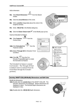 SolidWorks Tutorial 2005




                Copyrighted
Add a dimension.


94)   Click Smart Dimension              from the Sketch
      toolbar.




                  Material
95)   Click the circumference of the circle.

96)   Click a position diagonally above the circle in the
      Graphics window.

97)   Enter .188 [4.78] in the Modify dialog box.

98)   Click the Green Check mark             in the Modify pop-up box.




                Copyrighted
Insert an Extruded Cut feature.

99)   Click Features              from the
      Control Area.




                  Material
100) Click Extruded-Cut
      Features toolbar.
                                      from the


101) Select Through All for Direction1 End
      Condition.


102) Click OK       from the Cut-



                Copyrighted
      Extrude PropertyManager to create
      the Extruded Cut feature.

The Extruded Cut feature is named



                  Material
Cut-Extrude1. The Through All End
Condition removes material from the
Front Plane through the Extrude1
geometry.


Activity: SHAFT-COLLAR-Modify Dimensions and Edit Color

Modify the dimensions.



                Copyrighted
103) Double-click the outside face of the SHAFT-COLLAR. The
     Extrude1 dimensions are displayed. Sketch dimensions are
     displayed in black. The Extrude Depth dimensions are
     displayed in blue.




                  Material
104) Double-click the .250 [6.35] Depth dimension.




                                                 PAGE 1 - 20
 